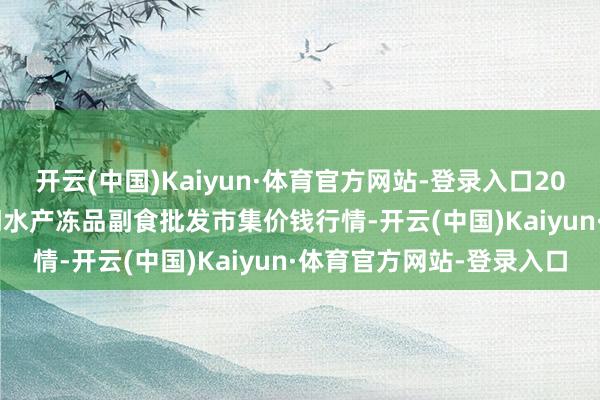 开云(中国)Kaiyun·体育官方网站-登录入口2024年12月21日广东江门水产冻品副食批发市集价钱行情-开云(中国)Kaiyun·体育官方网站-登录入口