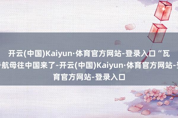 开云(中国)Kaiyun·体育官方网站-登录入口“瓦良格”号航母往中国来了-开云(中国)Kaiyun·体育官方网站-登录入口