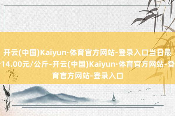 开云(中国)Kaiyun·体育官方网站-登录入口当日最高报价14.00元/公斤-开云(中国)Kaiyun·体育官方网站-登录入口