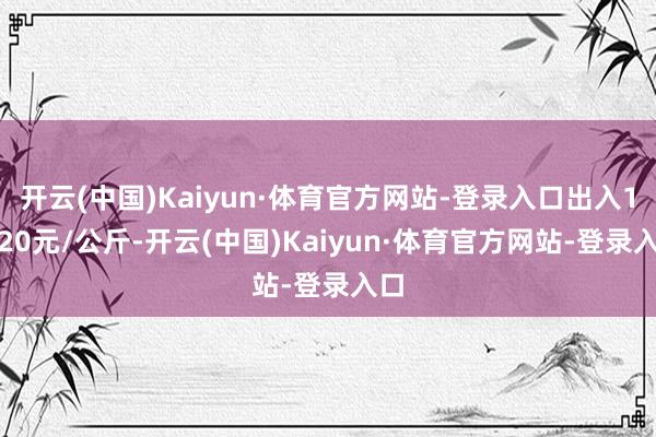 开云(中国)Kaiyun·体育官方网站-登录入口出入14.20元/公斤-开云(中国)Kaiyun·体育官方网站-登录入口