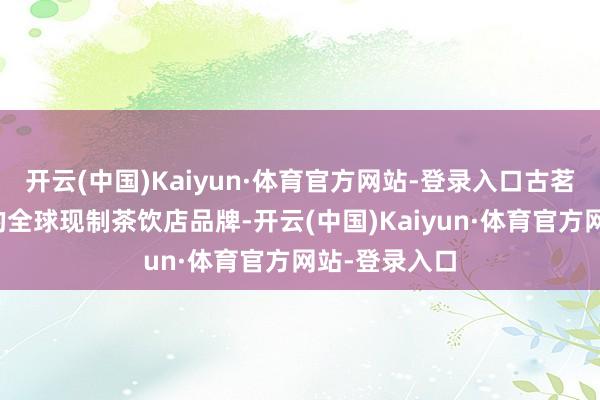 开云(中国)Kaiyun·体育官方网站-登录入口古茗是中国最大的全球现制茶饮店品牌-开云(中国)Kaiyun·体育官方网站-登录入口