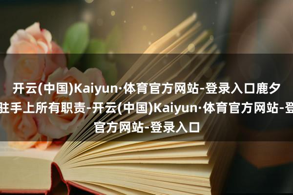 开云(中国)Kaiyun·体育官方网站-登录入口鹿夕决定停驻手上所有职责-开云(中国)Kaiyun·体育官方网站-登录入口