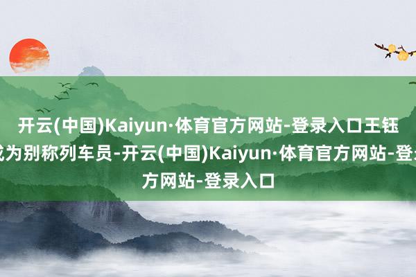 开云(中国)Kaiyun·体育官方网站-登录入口王钰称愿成为别称列车员-开云(中国)Kaiyun·体育官方网站-登录入口