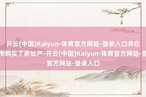 开云(中国)Kaiyun·体育官方网站-登录入口并在团结城市购买了新址产-开云(中国)Kaiyun·体育官方网站-登录入口