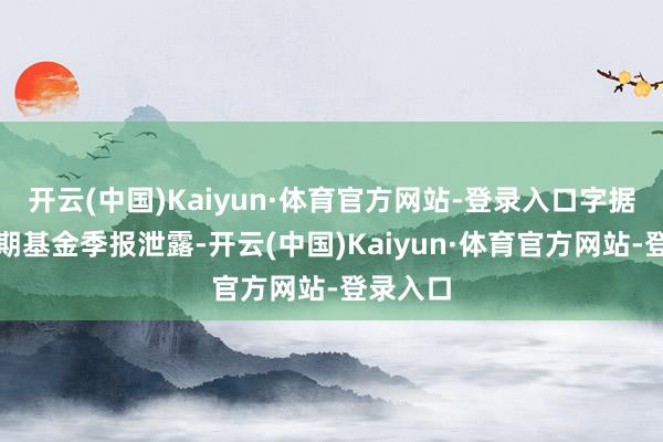 开云(中国)Kaiyun·体育官方网站-登录入口字据最新一期基金季报泄露-开云(中国)Kaiyun·体育官方网站-登录入口
