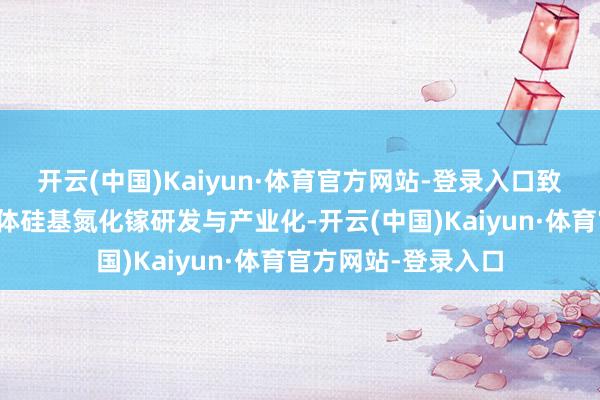 开云(中国)Kaiyun·体育官方网站-登录入口致力于于第三代半导体硅基氮化镓研发与产业化-开云(中国)Kaiyun·体育官方网站-登录入口