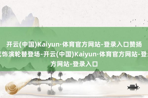 开云(中国)Kaiyun·体育官方网站-登录入口赞扬与才艺饰演轮替登场-开云(中国)Kaiyun·体育官方网站-登录入口
