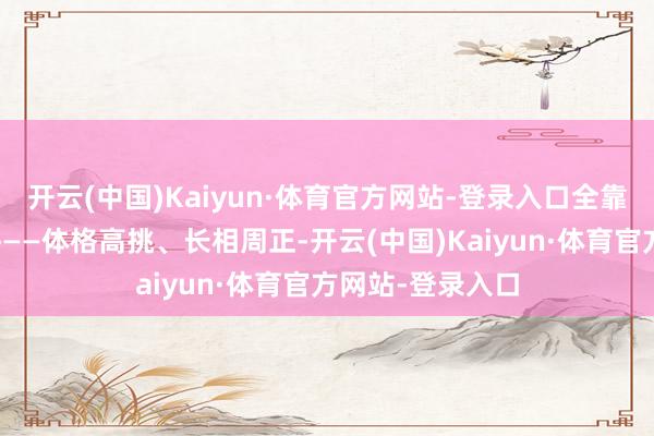 开云(中国)Kaiyun·体育官方网站-登录入口全靠孤苦好条款打拼——体格高挑、长相周正-开云(中国)Kaiyun·体育官方网站-登录入口