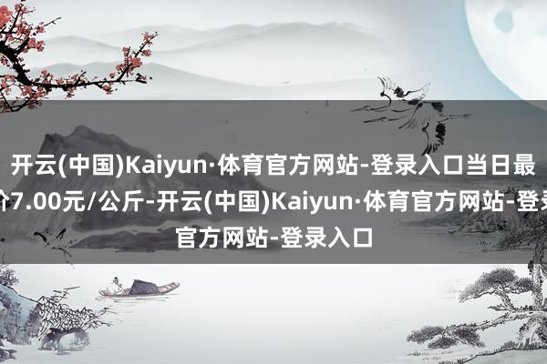 开云(中国)Kaiyun·体育官方网站-登录入口当日最高报价7.00元/公斤-开云(中国)Kaiyun·体育官方网站-登录入口