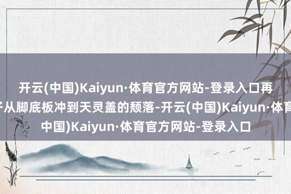 开云(中国)Kaiyun·体育官方网站-登录入口再到看到价钱时那股子从脚底板冲到天灵盖的颓落-开云(中国)Kaiyun·体育官方网站-登录入口