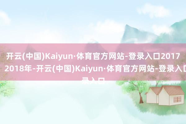 开云(中国)Kaiyun·体育官方网站-登录入口2017、2018年-开云(中国)Kaiyun·体育官方网站-登录入口