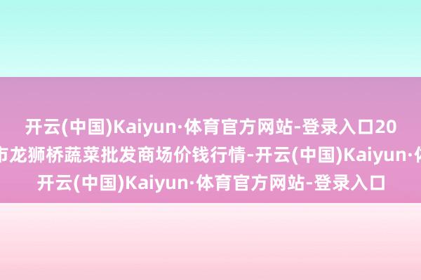 开云(中国)Kaiyun·体育官方网站-登录入口2025年1月2日安徽安庆市龙狮桥蔬菜批发商场价钱行情-开云(中国)Kaiyun·体育官方网站-登录入口