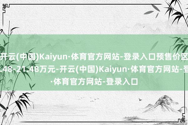 开云(中国)Kaiyun·体育官方网站-登录入口预售价区间为17.48-21.48万元-开云(中国)Kaiyun·体育官方网站-登录入口
