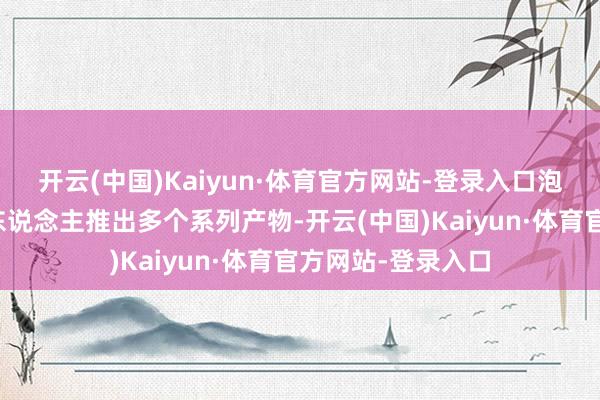 开云(中国)Kaiyun·体育官方网站-登录入口泡泡玛特围绕星星东说念主推出多个系列产物-开云(中国)Kaiyun·体育官方网站-登录入口