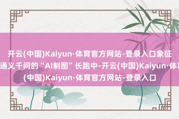 开云(中国)Kaiyun·体育官方网站-登录入口象征着其在与文心一言、通义千问的“AI制图”长跑中-开云(中国)Kaiyun·体育官方网站-登录入口