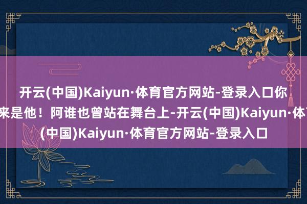 开云(中国)Kaiyun·体育官方网站-登录入口你可能会触类旁通：原来是他！阿谁也曾站在舞台上-开云(中国)Kaiyun·体育官方网站-登录入口