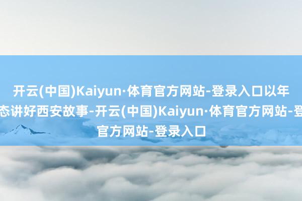 开云(中国)Kaiyun·体育官方网站-登录入口以年青化语态讲好西安故事-开云(中国)Kaiyun·体育官方网站-登录入口
