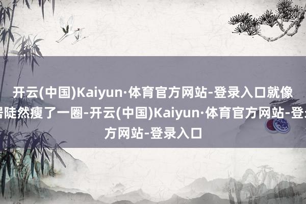开云(中国)Kaiyun·体育官方网站-登录入口就像你邻居陡然瘦了一圈-开云(中国)Kaiyun·体育官方网站-登录入口