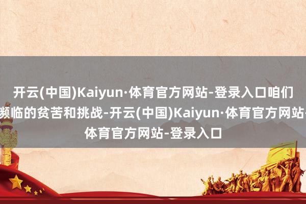开云(中国)Kaiyun·体育官方网站-登录入口咱们认知看到濒临的贫苦和挑战-开云(中国)Kaiyun·体育官方网站-登录入口