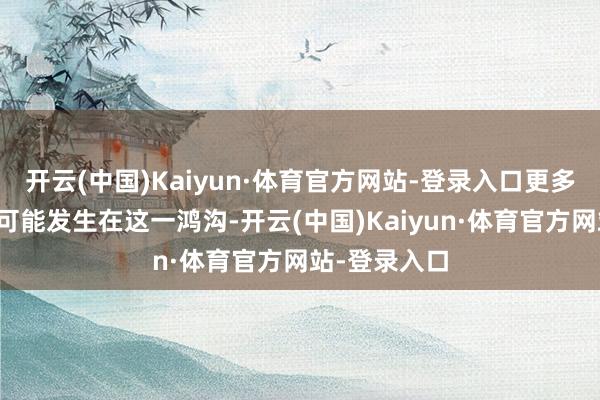 开云(中国)Kaiyun·体育官方网站-登录入口更多并购似乎有可能发生在这一鸿沟-开云(中国)Kaiyun·体育官方网站-登录入口