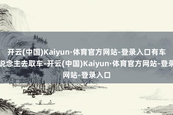 开云(中国)Kaiyun·体育官方网站-登录入口有车的东说念主去取车-开云(中国)Kaiyun·体育官方网站-登录入口