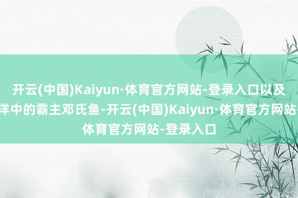 开云(中国)Kaiyun·体育官方网站-登录入口以及泥盆纪海洋中的霸主邓氏鱼-开云(中国)Kaiyun·体育官方网站-登录入口