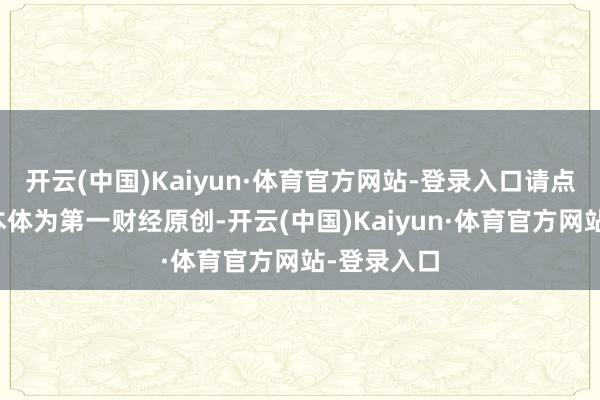 开云(中国)Kaiyun·体育官方网站-登录入口请点击这里此本体为第一财经原创-开云(中国)Kaiyun·体育官方网站-登录入口