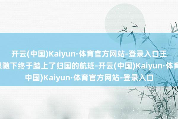 开云(中国)Kaiyun·体育官方网站-登录入口王星在女友和弟弟的跟随下终于踏上了归国的航班-开云(中国)Kaiyun·体育官方网站-登录入口