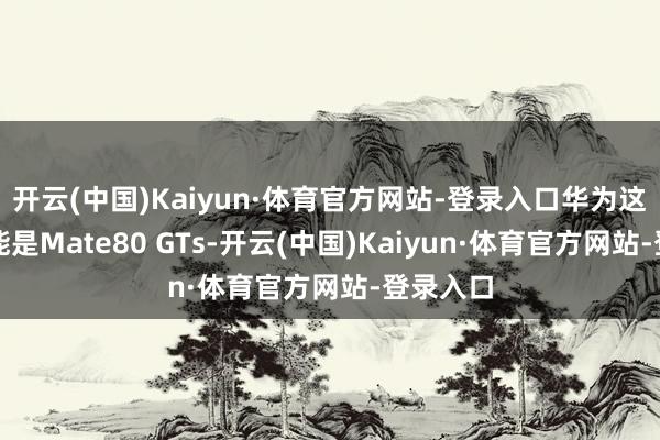 开云(中国)Kaiyun·体育官方网站-登录入口华为这边有可能是Mate80 GTs-开云(中国)Kaiyun·体育官方网站-登录入口