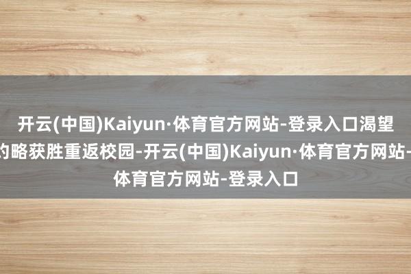 开云(中国)Kaiyun·体育官方网站-登录入口渴望本年9月约略获胜重返校园-开云(中国)Kaiyun·体育官方网站-登录入口
