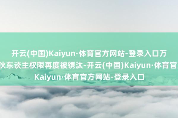 开云(中国)Kaiyun·体育官方网站-登录入口万科的区域首席搭伙东谈主权限再度被镌汰-开云(中国)Kaiyun·体育官方网站-登录入口