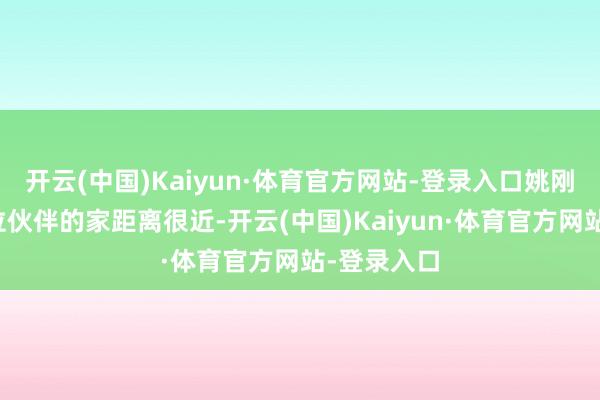 开云(中国)Kaiyun·体育官方网站-登录入口姚刚的家跟这位伙伴的家距离很近-开云(中国)Kaiyun·体育官方网站-登录入口
