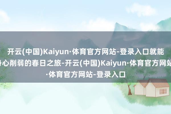 开云(中国)Kaiyun·体育官方网站-登录入口就能完成一次身心削弱的春日之旅-开云(中国)Kaiyun·体育官方网站-登录入口