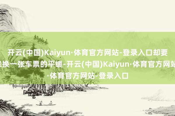 开云(中国)Kaiyun·体育官方网站-登录入口却要拿凭据出来换一张车票的平缓-开云(中国)Kaiyun·体育官方网站-登录入口