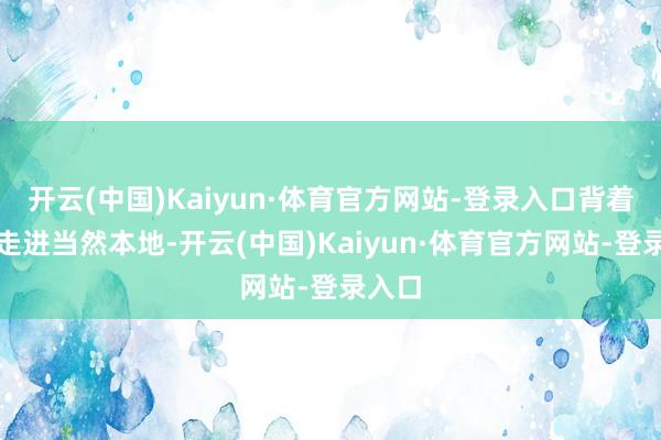 开云(中国)Kaiyun·体育官方网站-登录入口背着背包走进当然本地-开云(中国)Kaiyun·体育官方网站-登录入口