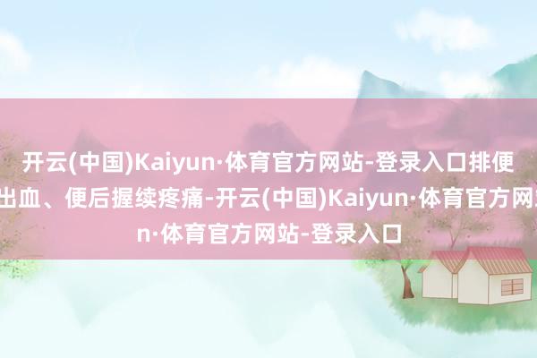 开云(中国)Kaiyun·体育官方网站-登录入口排便时扯破感、出血、便后握续疼痛-开云(中国)Kaiyun·体育官方网站-登录入口