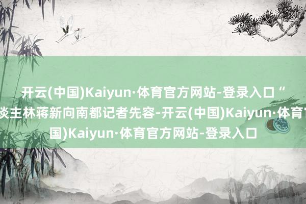 开云(中国)Kaiyun·体育官方网站-登录入口“文化落脚”发起东谈主林蒋新向南都记者先容-开云(中国)Kaiyun·体育官方网站-登录入口