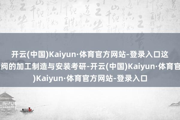 开云(中国)Kaiyun·体育官方网站-登录入口这次共完成4个泄压阀的加工制造与安装考研-开云(中国)Kaiyun·体育官方网站-登录入口