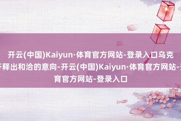 开云(中国)Kaiyun·体育官方网站-登录入口乌克兰方面开释出和洽的意向-开云(中国)Kaiyun·体育官方网站-登录入口
