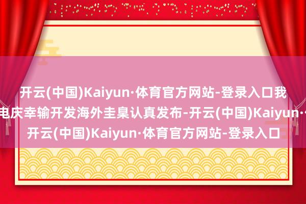 开云(中国)Kaiyun·体育官方网站-登录入口我国牵头制定的首个载物电庆幸输开发海外圭臬认真发布-开云(中国)Kaiyun·体育官方网站-登录入口