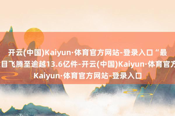 开云(中国)Kaiyun·体育官方网站-登录入口“最低适度”货品数目飞腾至逾越13.6亿件-开云(中国)Kaiyun·体育官方网站-登录入口
