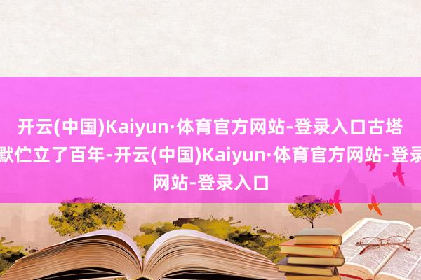 开云(中国)Kaiyun·体育官方网站-登录入口古塔千里默伫立了百年-开云(中国)Kaiyun·体育官方网站-登录入口