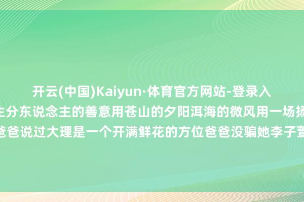 开云(中国)Kaiyun·体育官方网站-登录入口寰宇修起了她用鲜花用生分东说念主的善意用苍山的夕阳洱海的微风用一场扬弃温馨的婚典……她的爸爸说过大理是一个开满鲜花的方位爸爸没骗她李子萱这个寰宇持久开满鲜花(冯伟涛、阿苏越、李斯、张银珍) -开云(中国)Kaiyun·体育官方网站-登录入口