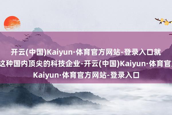 开云(中国)Kaiyun·体育官方网站-登录入口就算是华为、阿里这种国内顶尖的科技企业-开云(中国)Kaiyun·体育官方网站-登录入口