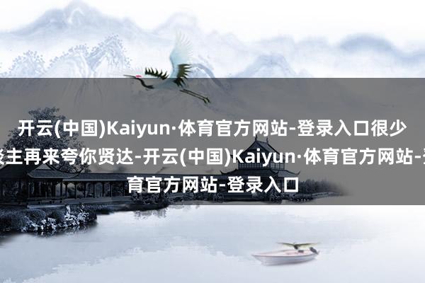 开云(中国)Kaiyun·体育官方网站-登录入口很少会有东谈主再来夸你贤达-开云(中国)Kaiyun·体育官方网站-登录入口