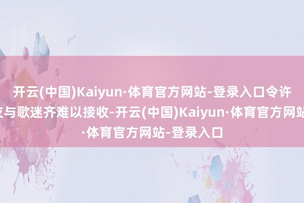 开云(中国)Kaiyun·体育官方网站-登录入口令许多圈内好友与歌迷齐难以接收-开云(中国)Kaiyun·体育官方网站-登录入口