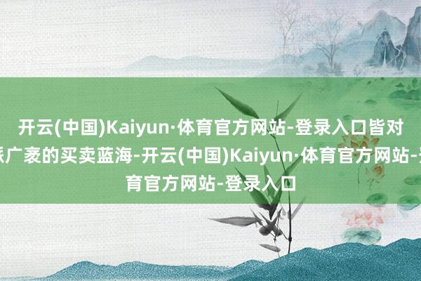 开云(中国)Kaiyun·体育官方网站-登录入口皆对应着一派广袤的买卖蓝海-开云(中国)Kaiyun·体育官方网站-登录入口