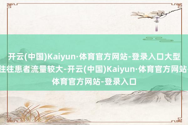 开云(中国)Kaiyun·体育官方网站-登录入口大型三甲病院往往患者流量较大-开云(中国)Kaiyun·体育官方网站-登录入口