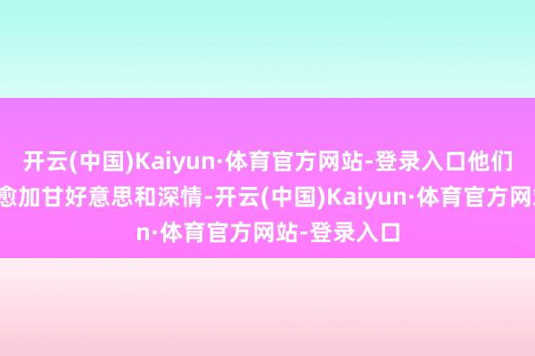 开云(中国)Kaiyun·体育官方网站-登录入口他们的蚁集显得愈加甘好意思和深情-开云(中国)Kaiyun·体育官方网站-登录入口