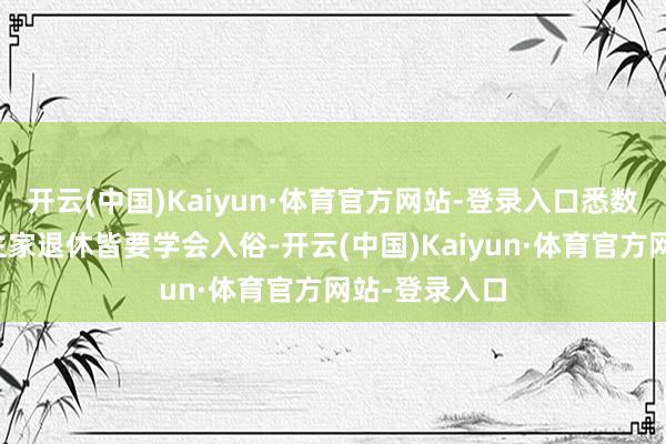 开云(中国)Kaiyun·体育官方网站-登录入口悉数的老东说念主家退休皆要学会入俗-开云(中国)Kaiyun·体育官方网站-登录入口